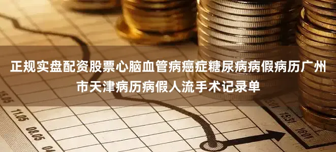 正规实盘配资股票心脑血管病癌症糖尿病病假病历广州市天津病历病假人流手术记录单