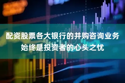 配资股票各大银行的并购咨询业务始终是投资者的心头之忧