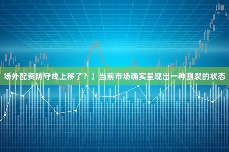 场外配资防守线上移了？）当前市场确实呈现出一种割裂的状态
