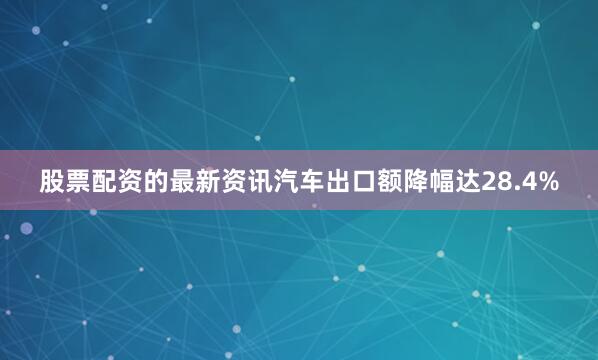 股票配资的最新资讯汽车出口额降幅达28.4%