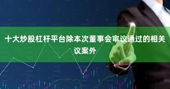 十大炒股杠杆平台除本次董事会审议通过的相关议案外
