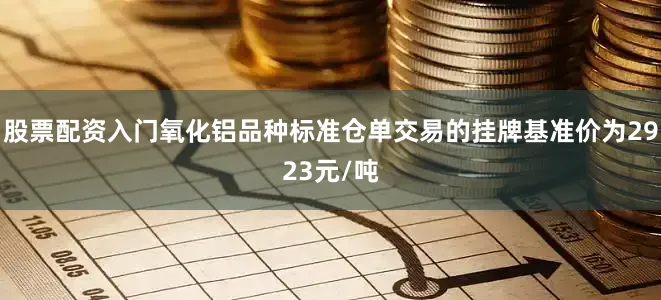 股票配资入门氧化铝品种标准仓单交易的挂牌基准价为2923元/吨